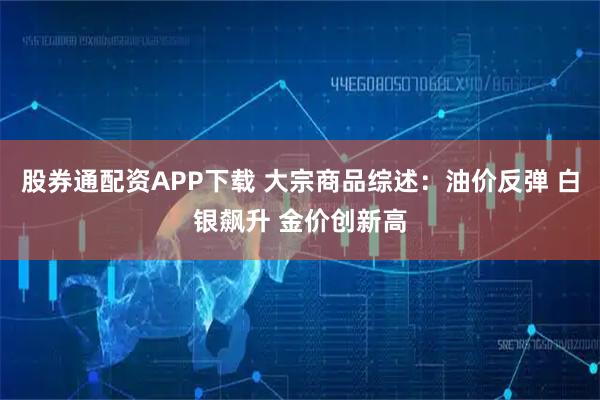 股券通配资APP下载 大宗商品综述：油价反弹 白银飙升 金价创新高