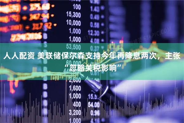 人人配资 美联储保尔森支持今年再降息两次，主张“忽略关税影响”