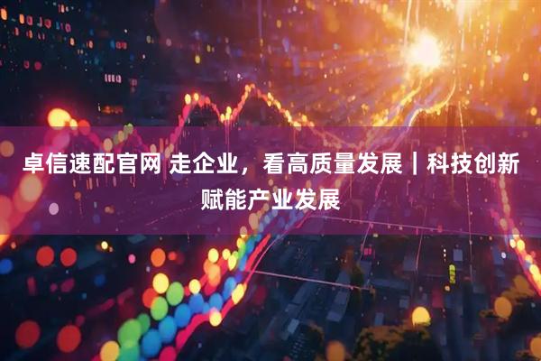 卓信速配官网 走企业，看高质量发展｜科技创新赋能产业发展