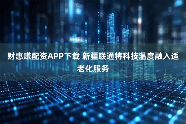 财惠赚配资APP下载 新疆联通将科技温度融入适老化服务