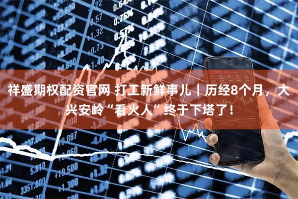 祥盛期权配资官网 打工新鲜事儿｜历经8个月，大兴安岭“看火人”终于下塔了！