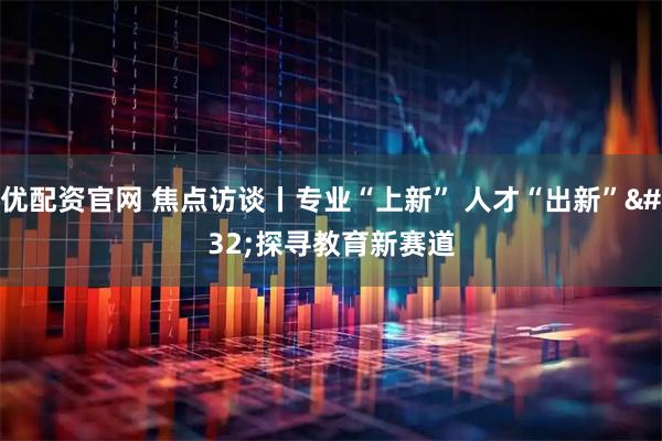 优配资官网 焦点访谈丨专业“上新”&#32;人才“出新”&#32;探寻教育新赛道