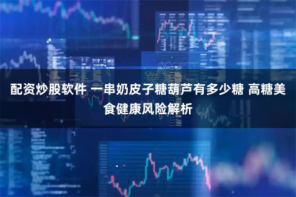 配资炒股软件 一串奶皮子糖葫芦有多少糖 高糖美食健康风险解析