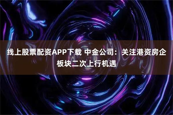 线上股票配资APP下载 中金公司：关注港资房企板块二次上行机遇