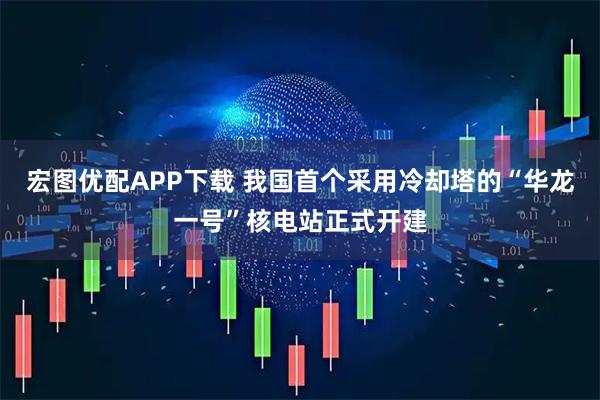 宏图优配APP下载 我国首个采用冷却塔的“华龙一号”核电站正式开建