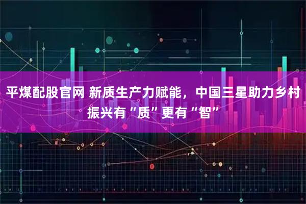 平煤配股官网 新质生产力赋能，中国三星助力乡村振兴有“质”更有“智”