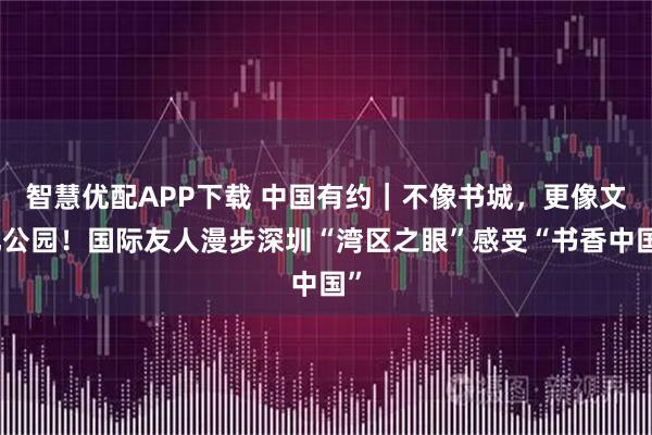智慧优配APP下载 中国有约|不像书城,更像文化公园!国际友人漫步深圳“湾区之眼”感受“书香中国”