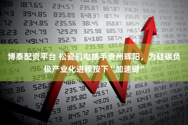 博泰配资平台 松瓷机电携手贵州晖阳,为硅碳负极产业化进程按下“加速键”