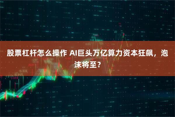 股票杠杆怎么操作 AI巨头万亿算力资本狂飙，泡沫将至？