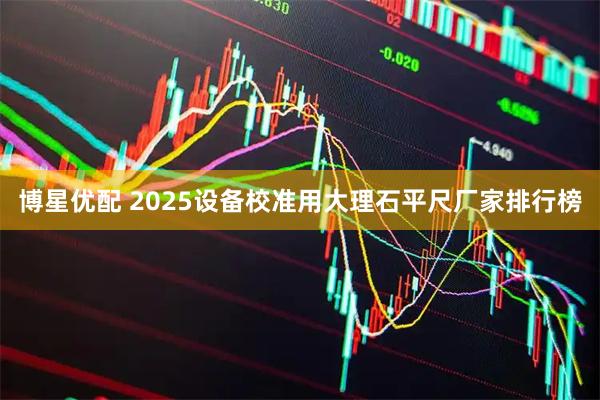 博星优配 2025设备校准用大理石平尺厂家排行榜