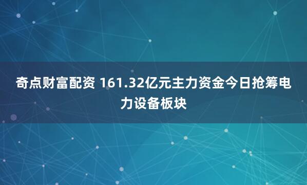 奇点财富配资 161.32亿元主力资金今日抢筹电力设备板块