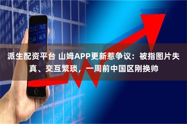 派生配资平台 山姆APP更新惹争议:被指图片失真、交互繁琐,一周前中国区刚换帅