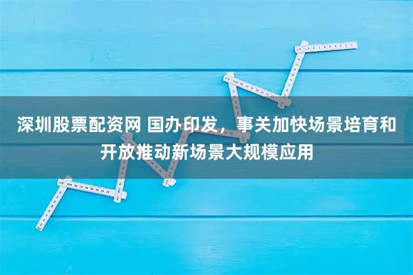 深圳股票配资网 国办印发，事关加快场景培育和开放推动新场景大规模应用