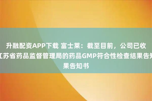 升融配资APP下载 富士莱：截至目前，公司已收到江苏省药品监督管理局的药品GMP符合性检查结果告知书