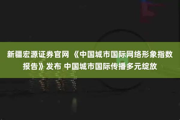 新疆宏源证券官网 《中国城市国际网络形象指数报告》发布 中国城市国际传播多元绽放