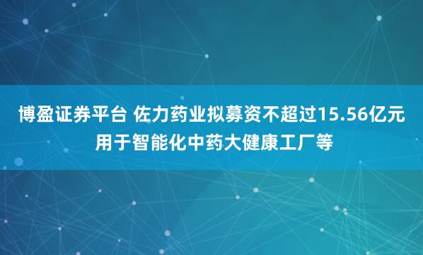 博盈证券平台 佐力药业拟募资不超过15.56亿元 用于智能化中药大健康工厂等