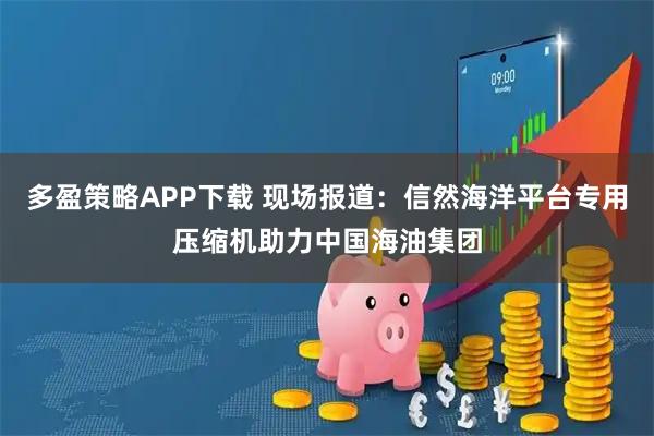 多盈策略APP下载 现场报道：信然海洋平台专用压缩机助力中国海油集团
