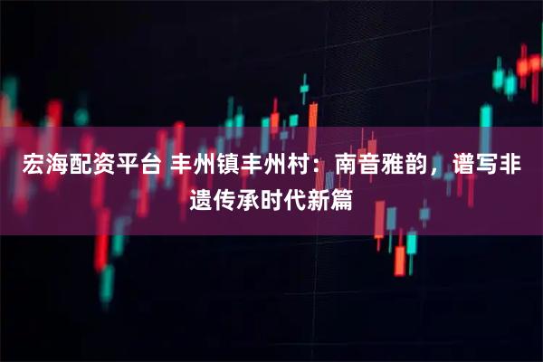 宏海配资平台 丰州镇丰州村：南音雅韵，谱写非遗传承时代新篇