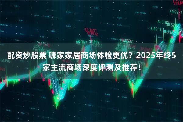 配资炒股票 哪家家居商场体验更优？2025年终5家主流商场深度评测及推荐！