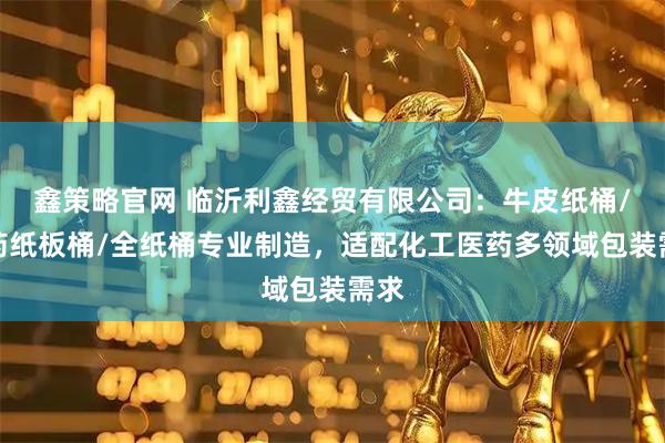 鑫策略官网 临沂利鑫经贸有限公司：牛皮纸桶/医药纸板桶/全纸桶专业制造，适配化工医药多领域包装需求