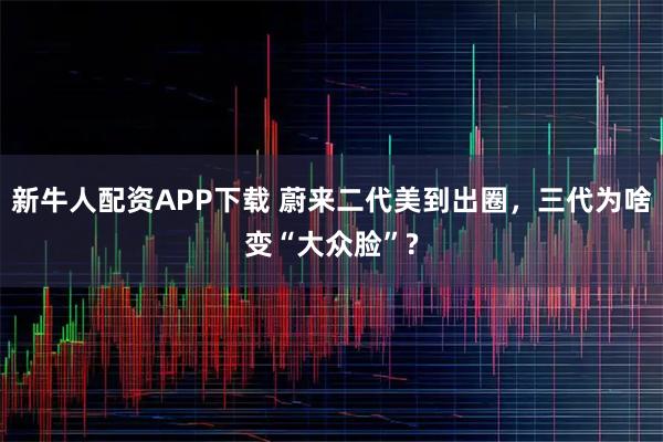 新牛人配资APP下载 蔚来二代美到出圈，三代为啥变“大众脸”?