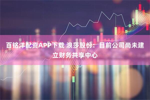 百铭洋配资APP下载 浪莎股份：目前公司尚未建立财务共享中心