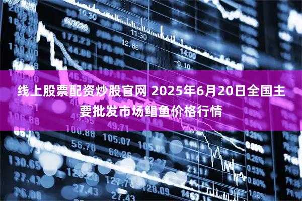 线上股票配资炒股官网 2025年6月20日全国主要批发市场鲳鱼价格行情