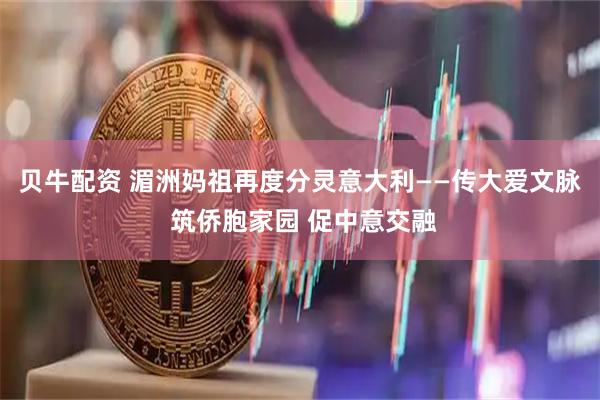 贝牛配资 湄洲妈祖再度分灵意大利——传大爱文脉 筑侨胞家园 促中意交融