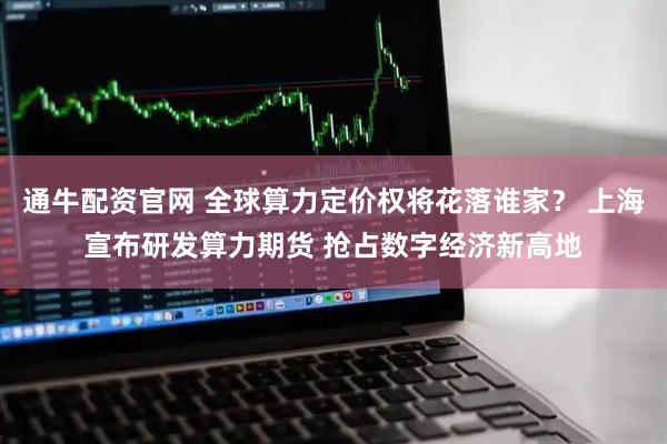 通牛配资官网 全球算力定价权将花落谁家？ 上海宣布研发算力期货 抢占数字经济新高地